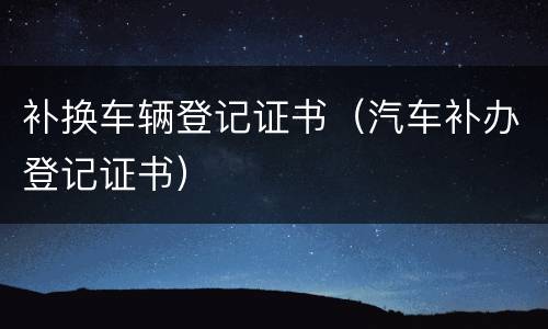 补换车辆登记证书（汽车补办登记证书）