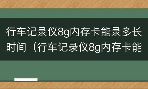 行车记录仪8g内存卡能录多长时间（行车记录仪8g内存卡能录多长时间）