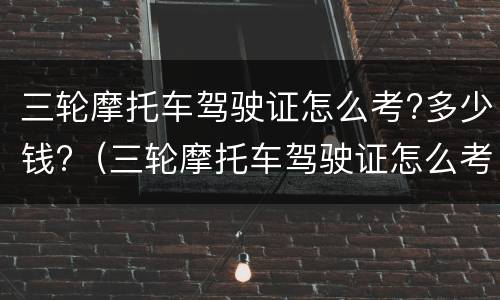 三轮摩托车驾驶证怎么考?多少钱?（三轮摩托车驾驶证怎么考?多少钱啊）