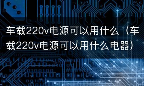 车载220v电源可以用什么（车载220v电源可以用什么电器）