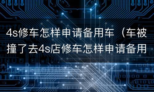 4s修车怎样申请备用车（车被撞了去4s店修车怎样申请备用车）