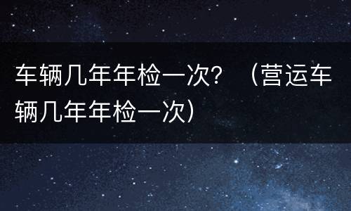 车辆几年年检一次？（营运车辆几年年检一次）