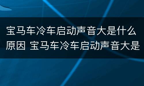 宝马车冷车启动声音大是什么原因 宝马车冷车启动声音大是什么原因引起的