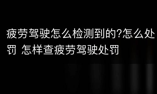 疲劳驾驶怎么检测到的?怎么处罚 怎样查疲劳驾驶处罚
