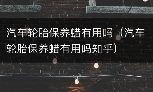 汽车轮胎保养蜡有用吗（汽车轮胎保养蜡有用吗知乎）