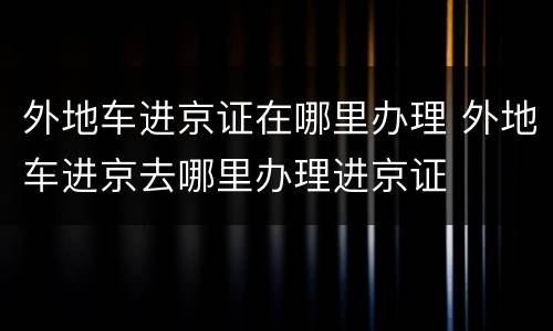 外地车进京证在哪里办理 外地车进京去哪里办理进京证