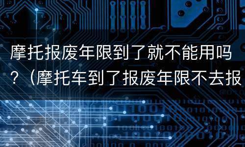 摩托报废年限到了就不能用吗?（摩托车到了报废年限不去报废有什么影响）