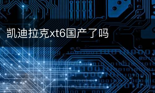 凯迪拉克xt6国产了吗