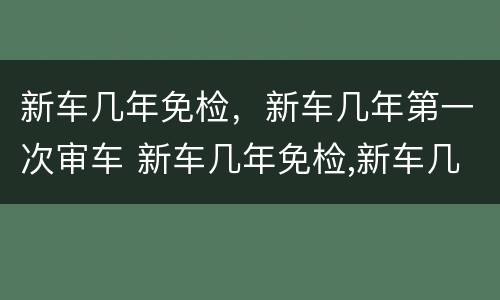 新车几年免检，新车几年第一次审车 新车几年免检,新车几年第一次审车吗