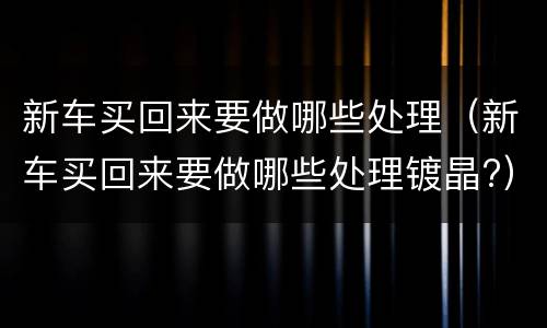 新车买回来要做哪些处理（新车买回来要做哪些处理镀晶?）