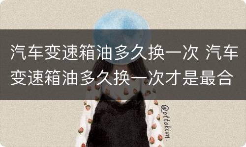 汽车变速箱油多久换一次 汽车变速箱油多久换一次才是最合适的