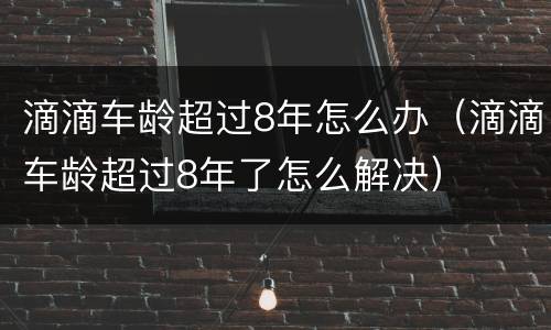 滴滴车龄超过8年怎么办（滴滴车龄超过8年了怎么解决）