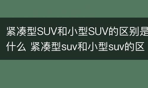 紧凑型SUV和小型SUV的区别是什么 紧凑型suv和小型suv的区别是什么意思
