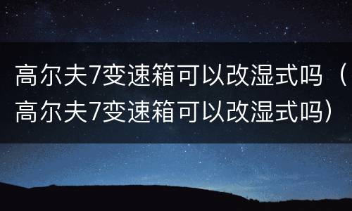 高尔夫7变速箱可以改湿式吗（高尔夫7变速箱可以改湿式吗）