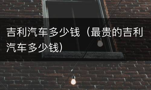 吉利汽车多少钱（最贵的吉利汽车多少钱）