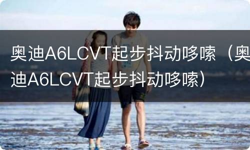 奥迪A6LCVT起步抖动哆嗦（奥迪A6LCVT起步抖动哆嗦）