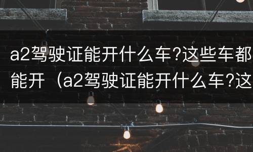 a2驾驶证能开什么车?这些车都能开（a2驾驶证能开什么车?这些车都能开嘛）