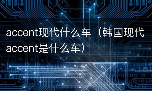 accent现代什么车（韩国现代accent是什么车）