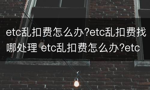 etc乱扣费怎么办?etc乱扣费找哪处理 etc乱扣费怎么办?etc乱扣费找哪处理呢