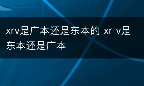 xrv是广本还是东本的 xr v是东本还是广本