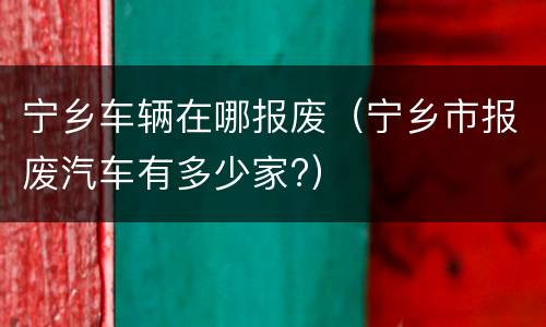 宁乡车辆在哪报废（宁乡市报废汽车有多少家?）