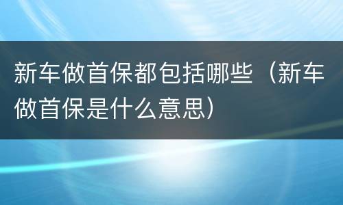 新车做首保都包括哪些（新车做首保是什么意思）