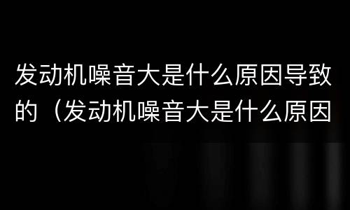 发动机噪音大是什么原因导致的（发动机噪音大是什么原因导致的怎么处理）