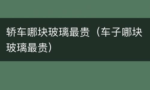 轿车哪块玻璃最贵（车子哪块玻璃最贵）