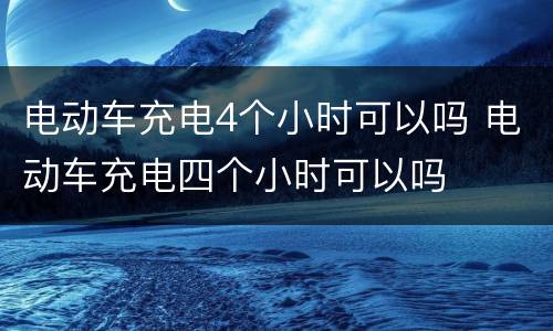电动车充电4个小时可以吗 电动车充电四个小时可以吗