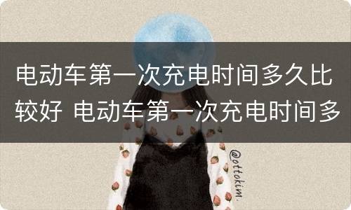 电动车第一次充电时间多久比较好 电动车第一次充电时间多久比较好充