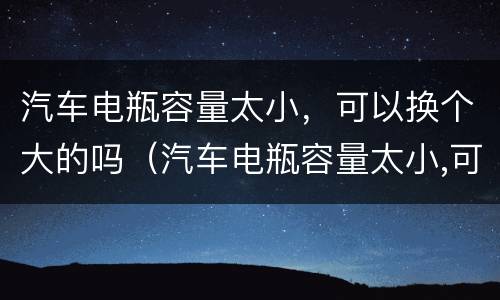 汽车电瓶容量太小，可以换个大的吗（汽车电瓶容量太小,可以换个大的吗多少钱）