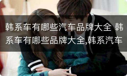 韩系车有哪些汽车品牌大全 韩系车有哪些品牌大全,韩系汽车有哪些品牌