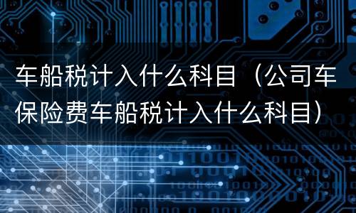 车船税计入什么科目（公司车保险费车船税计入什么科目）