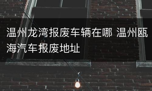 温州龙湾报废车辆在哪 温州瓯海汽车报废地址