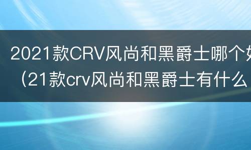 2021款CRV风尚和黑爵士哪个好（21款crv风尚和黑爵士有什么区别）