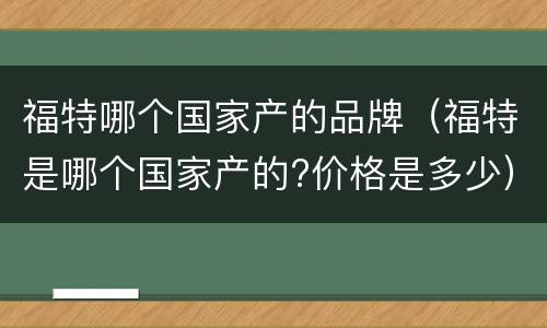 福特哪个国家产的品牌（福特是哪个国家产的?价格是多少）