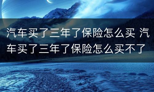 汽车买了三年了保险怎么买 汽车买了三年了保险怎么买不了