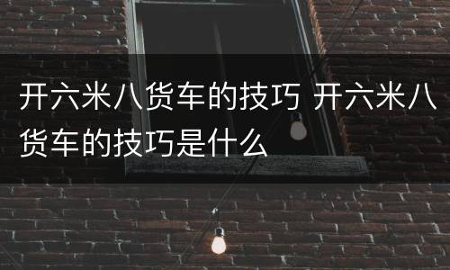 开六米八货车的技巧 开六米八货车的技巧是什么