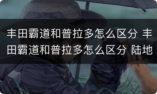 丰田霸道和普拉多怎么区分 丰田霸道和普拉多怎么区分 陆地巡洋舰