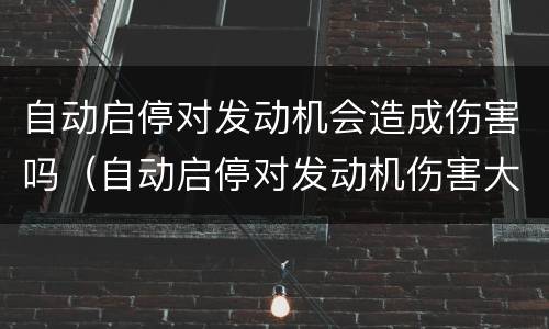 自动启停对发动机会造成伤害吗（自动启停对发动机伤害大吗）
