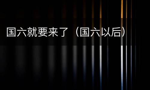 国六就要来了（国六以后）