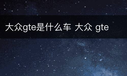 大众gte是什么车 大众 gte