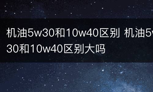 机油5w30和10w40区别 机油5w30和10w40区别大吗