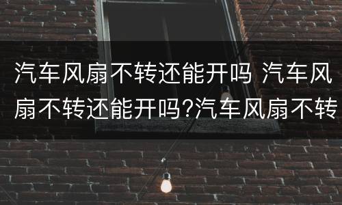 汽车风扇不转还能开吗 汽车风扇不转还能开吗?汽车风扇不转怎么办介绍