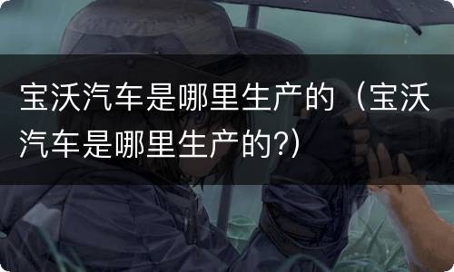 宝沃汽车是哪里生产的（宝沃汽车是哪里生产的?）