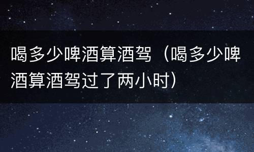 喝多少啤酒算酒驾（喝多少啤酒算酒驾过了两小时）