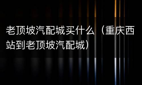 老顶坡汽配城买什么（重庆西站到老顶坡汽配城）