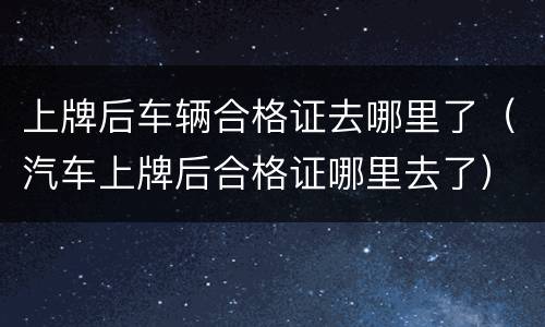 上牌后车辆合格证去哪里了（汽车上牌后合格证哪里去了）
