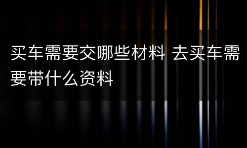 买车需要交哪些材料 去买车需要带什么资料
