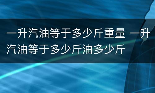 一升汽油等于多少斤重量 一升汽油等于多少斤油多少斤